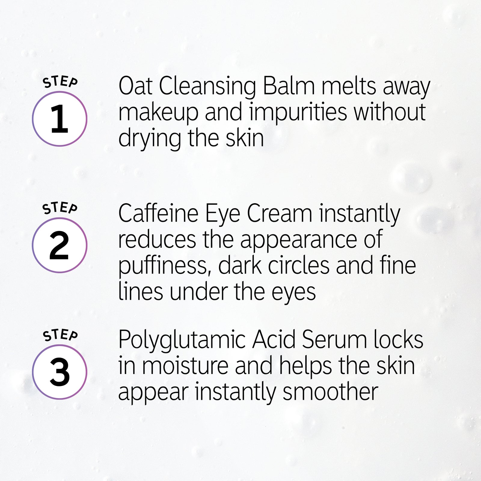 How to use Makeup Prep Trio in order: 1. Oat Cleansing balm 2. Caffeine Eye Cream 3. Polyglutamic Acid  Serum