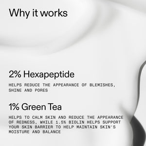 2% Hexapeptide - Helps reduce the appearance of blemishes, shine and pores. 1% Green Tea - Helps to calm skin and reduce the appearance of redness, while 1.5% Biolin helps support your skin barrier to help maintain skin's moisture and balance.