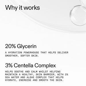 20% Glycerin - A hydration powerhouse that helps deliver smoother, softer skin. 3% Centella Complex Helps soothe and calm whilst helping maintain a healthy skin barrier, with 2% sea water and algae complex that helps hydrate, energise and smooth the skin.