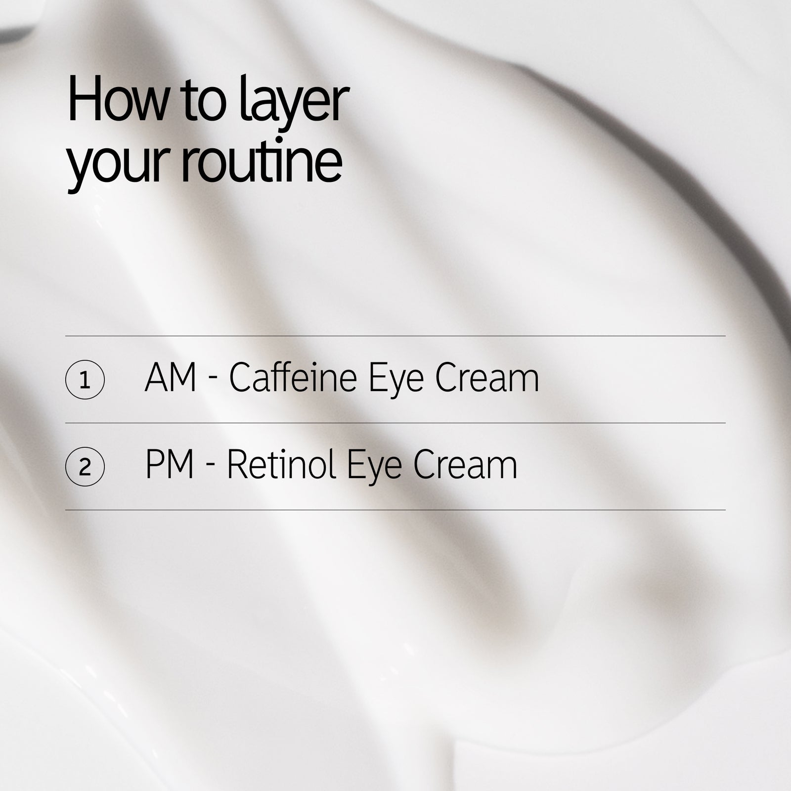 How to layer your routine 1. AM - Caffeine Eye Cream PM - Retinol Eye Cream