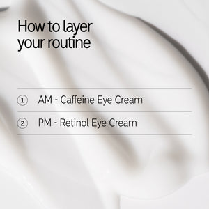 How to layer your routine 1. AM - Caffeine Eye Cream PM - Retinol Eye Cream