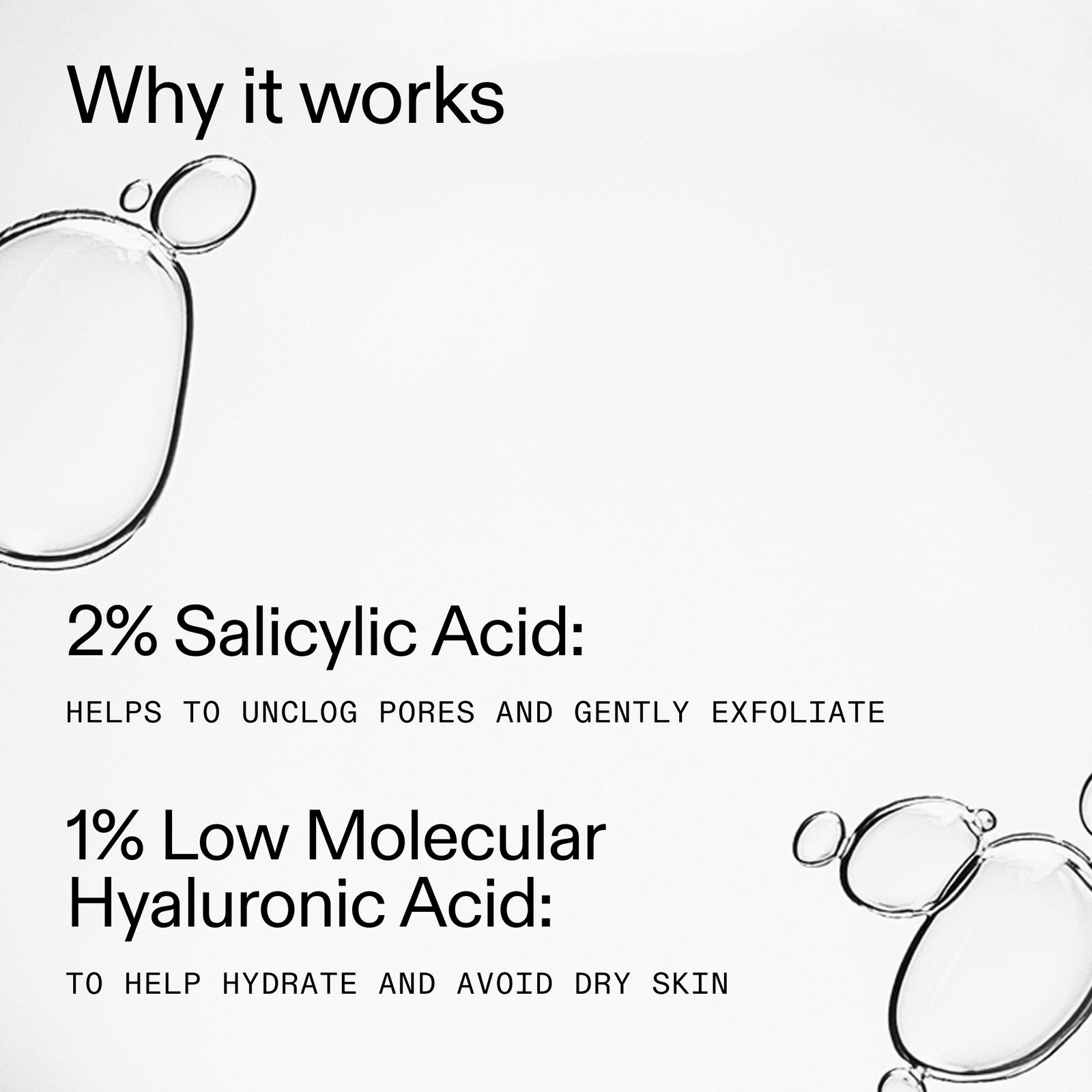 Why it works: 2& Salicylic Acid to unclog and exfoliate. 1% low molecular hyaluronic acid: helps hydrate and avoid dry skin
