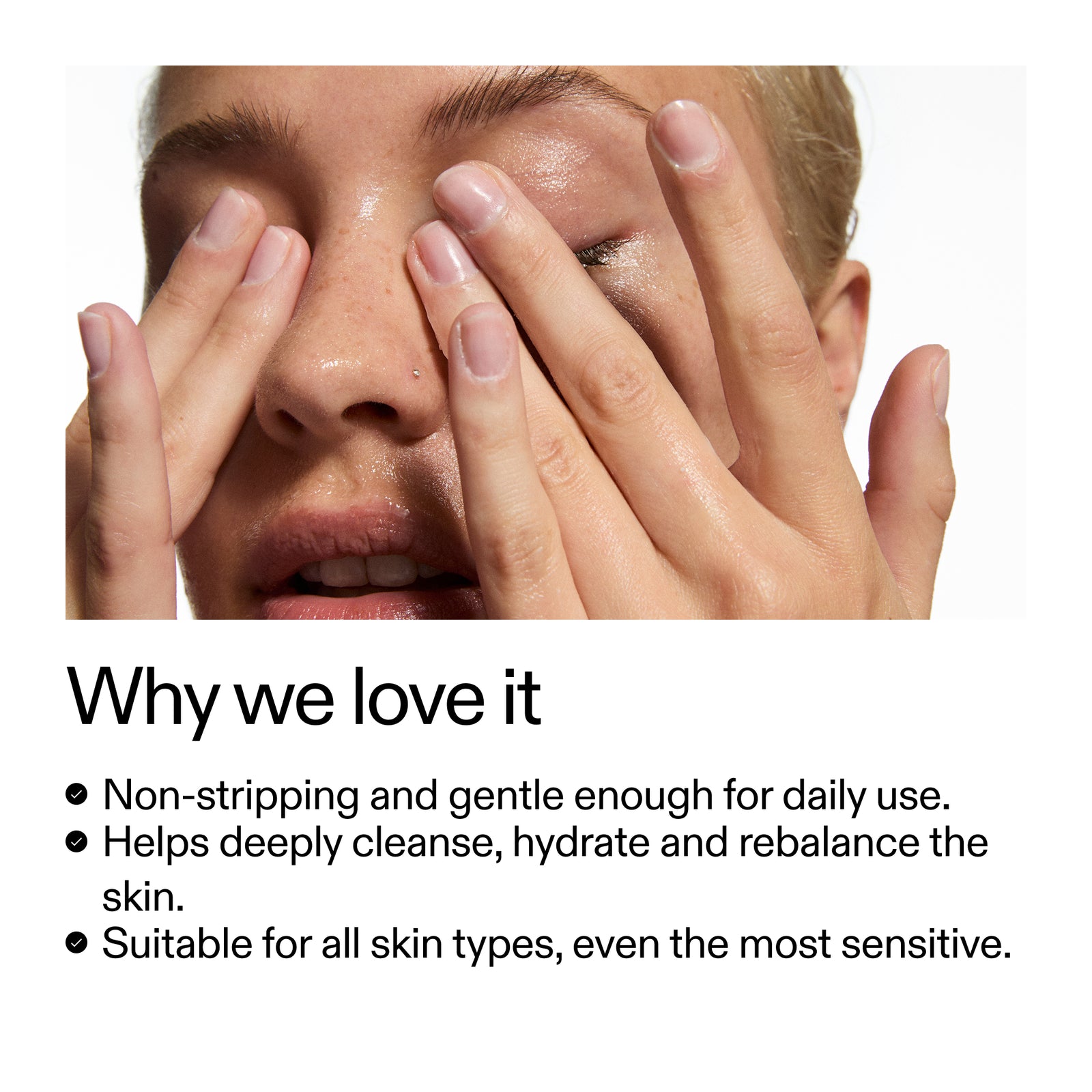 Why we love it Non-stripping and gentle enough for daily use. Helps deeply cleanse, hydrate and rebalance the skin. Suitable for all skin types, even the most sensitive.